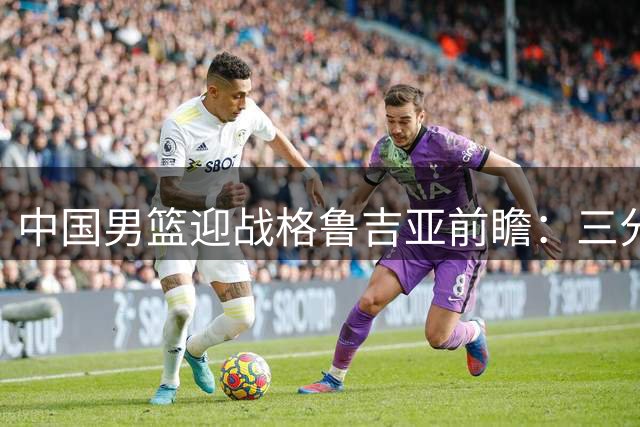 中国男篮迎战格鲁吉亚前瞻：三分火力全开 内线隐患成胜负关键