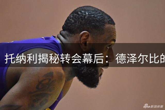 托纳利揭秘转会幕后：德泽尔比的10分钟说服艺术