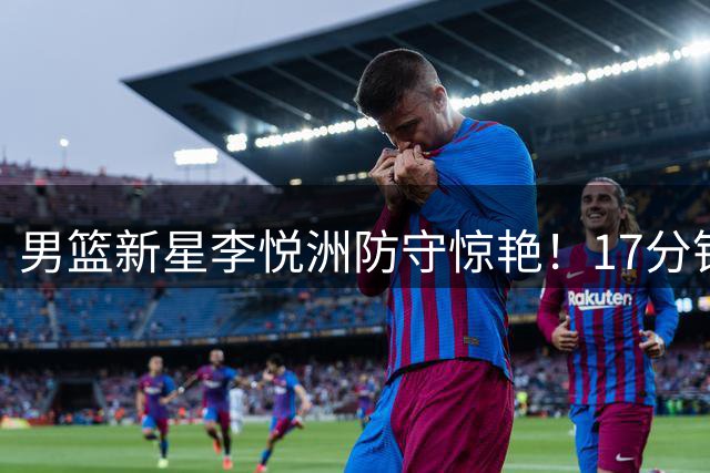 男篮新星李悦洲防守惊艳！17分钟5篮板2抢断展现全能潜质