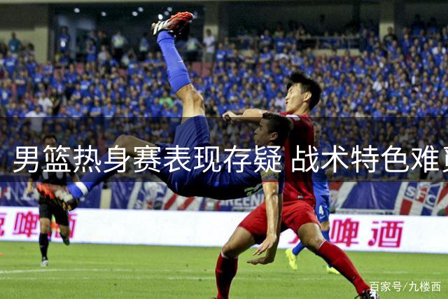 男篮热身赛表现存疑 战术特色难觅踪影