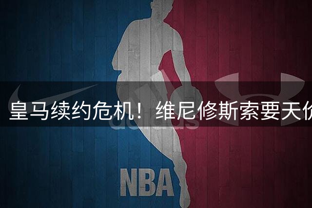 皇马续约危机！维尼修斯索要天价奖金引发内部震荡