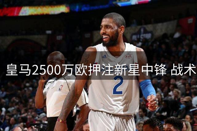 皇马2500万欧押注新星中锋 战术拼图能否激活姆总进攻潜能？