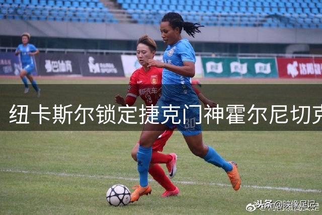纽卡斯尔锁定捷克门神霍尔尼切克 3000万镑违约金成关键