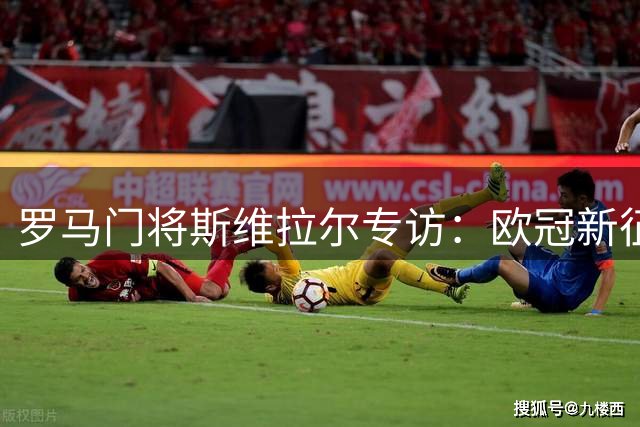 罗马门将斯维拉尔专访：欧冠新征程无惧挑战 坦言世界杯往事已随风