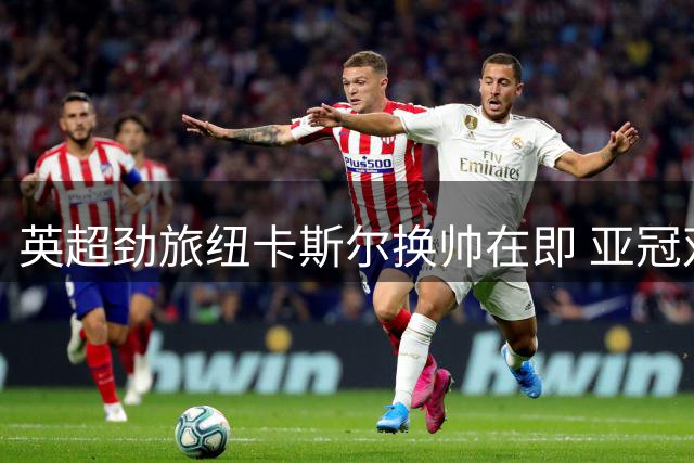 英超劲旅纽卡斯尔换帅在即 亚冠双冠教头将执掌教鞭