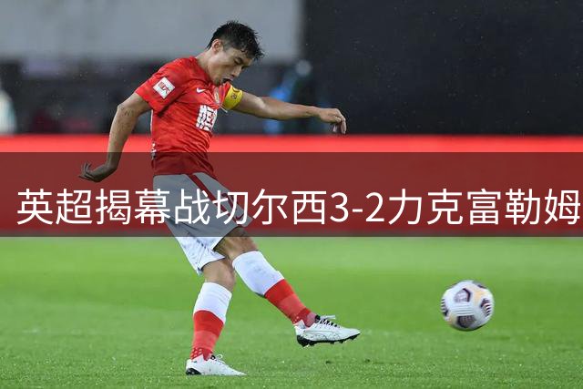 英超揭幕战切尔西3-2力克富勒姆 前场三将闪耀全场