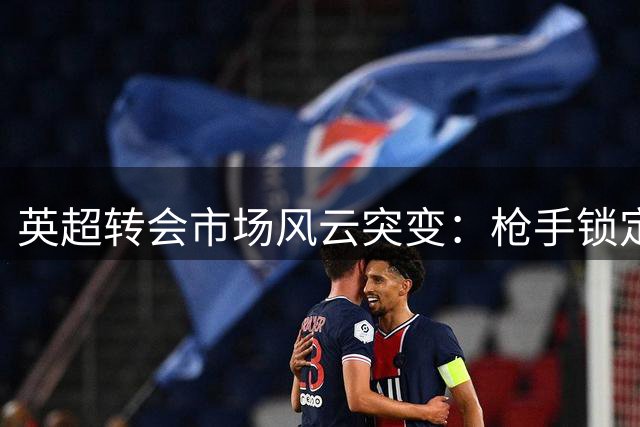 英超转会市场风云突变：枪手锁定巴黎新星 蓝月拒放核心铁腰