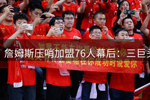 詹姆斯压哨加盟76人幕后：三巨头联手招募+管理层豪赌终获回报