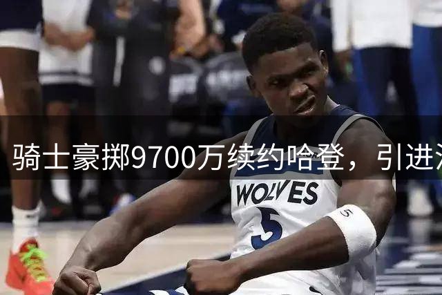 骑士豪掷9700万续约哈登，引进沃特森打响关键一搏