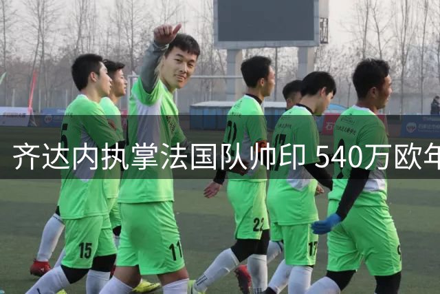 齐达内执掌法国队帅印 540万欧年薪刷新国家队纪录