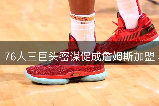 76人三巨头密谋促成詹姆斯加盟 马克西担任关键说客