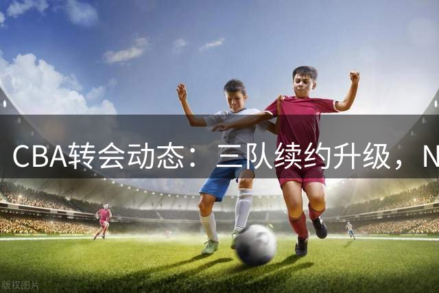 CBA转会动态：三队续约升级，NBA新星或加盟